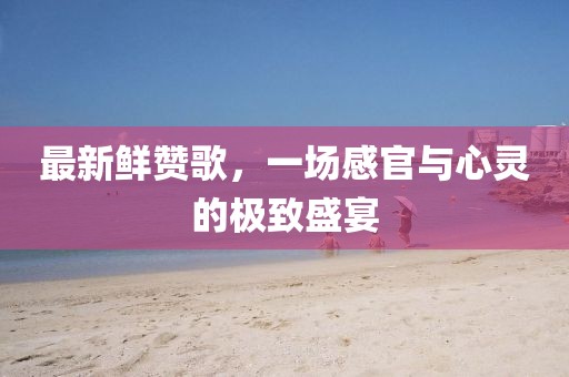 最新鲜赞歌，一场感官与心灵的极致盛宴