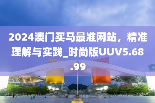 2024澳门买马最准网站，精准理解与实践_时尚版UUV5.68.99