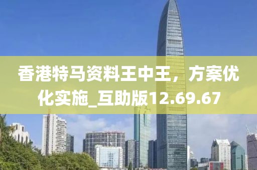 香港特马资料王中王，方案优化实施_互助版12.69.67