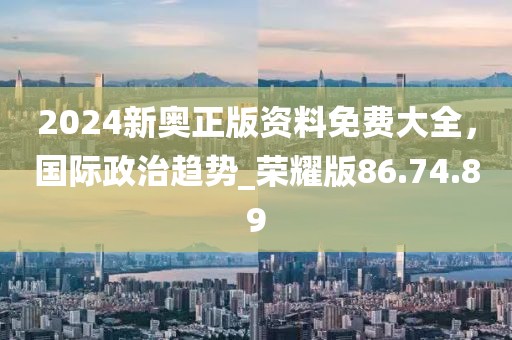 2024新奥正版资料免费大全，国际政治趋势_荣耀版86.74.89