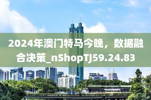 2024年澳门特马今晚，数据融合决策_nShopTJ59.24.83