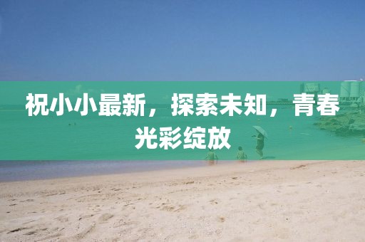 祝小小最新，探索未知，青春光彩绽放