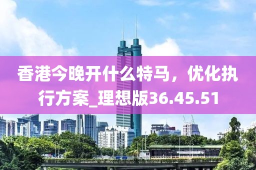 香港今晚开什么特马，优化执行方案_理想版36.45.51