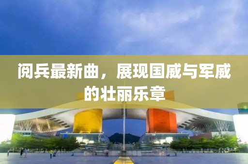 阅兵最新曲，展现国威与军威的壮丽乐章