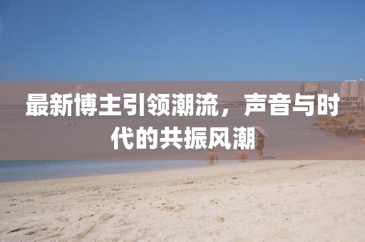 最新博主引领潮流，声音与时代的共振风潮