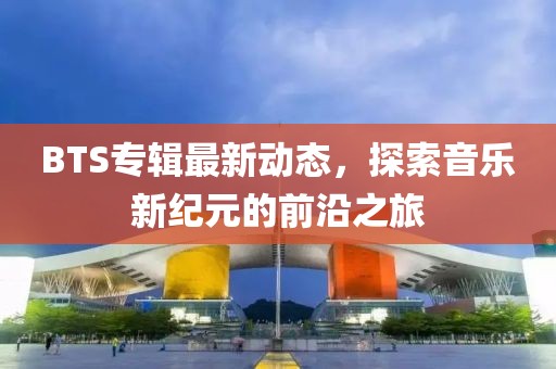 BTS专辑最新动态，探索音乐新纪元的前沿之旅
