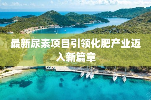最新尿素项目引领化肥产业迈入新篇章