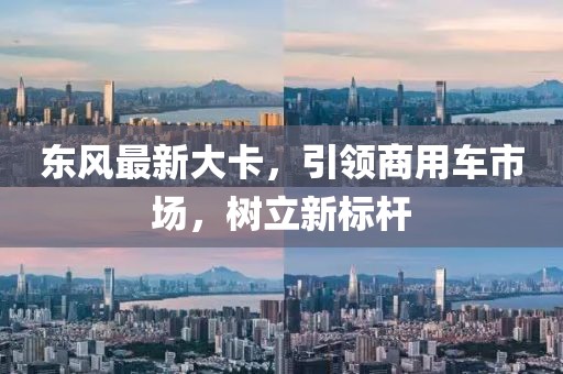 东风最新大卡，引领商用车市场，树立新标杆