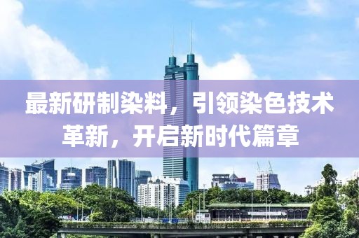 最新研制染料，引领染色技术革新，开启新时代篇章