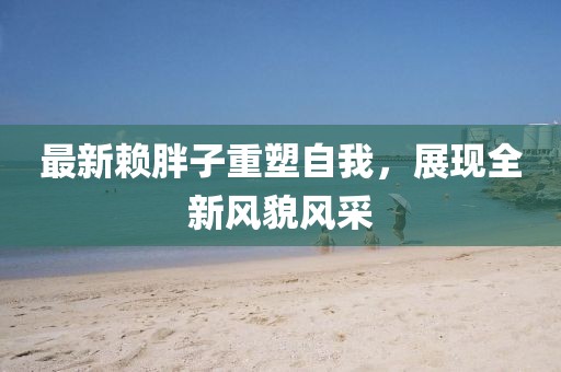 最新赖胖子重塑自我，展现全新风貌风采
