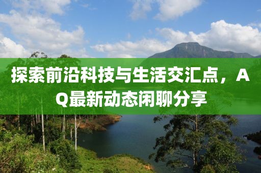 探索前沿科技与生活交汇点，AQ最新动态闲聊分享