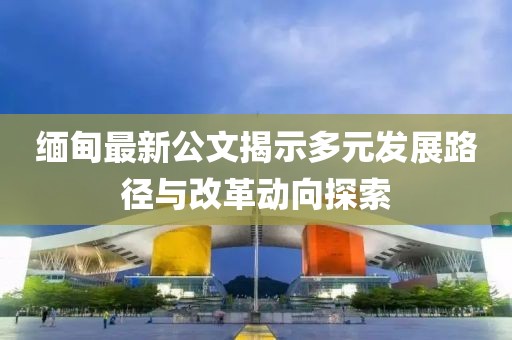 缅甸最新公文揭示多元发展路径与改革动向探索