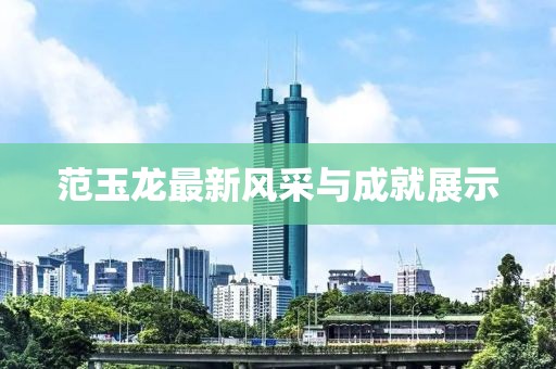 范玉龙最新风采与成就展示