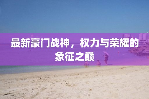 最新豪门战神，权力与荣耀的象征之巅