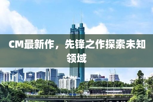CM最新作，先锋之作探索未知领域