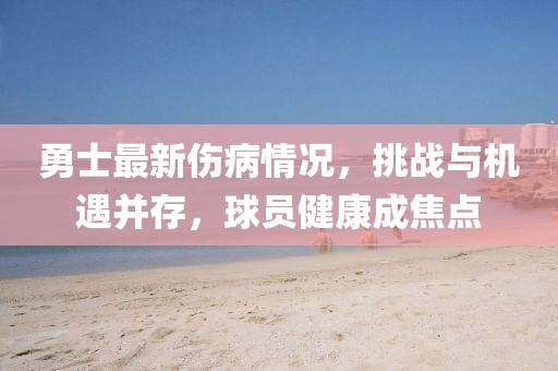 勇士最新伤病情况，挑战与机遇并存，球员健康成焦点