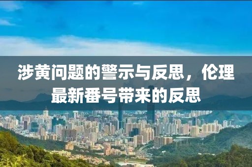 涉黄问题的警示与反思，伦理最新番号带来的反思